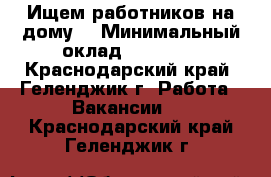 Ищем работников на дому. › Минимальный оклад ­ 10 500 - Краснодарский край, Геленджик г. Работа » Вакансии   . Краснодарский край,Геленджик г.